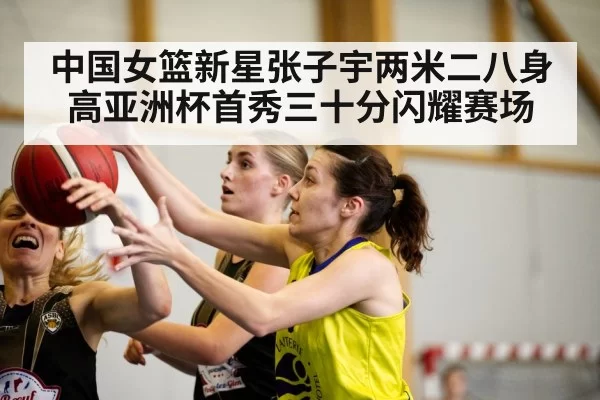 中国女篮新星张子宇两米二八身高亚洲杯首秀三十分闪耀赛场