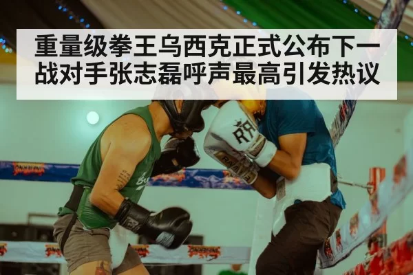 重量级拳王乌西克正式公布下一战对手张志磊呼声最高引发热议