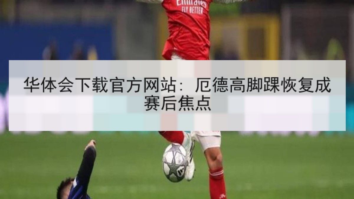 华体会下载官方网站: 厄德高脚踝恢复成赛后焦点 华体会下载官方网站: 厄德高脚踝恢复成赛后焦点