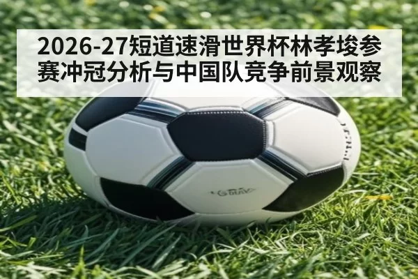 2026-27短道速滑世界杯林孝埈参赛冲冠分析与中国队竞争前景观察